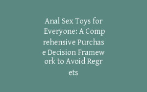 Anal Sex Toys for Everyone: A Comprehensive Purchase Decision Framework to Avoid Regrets