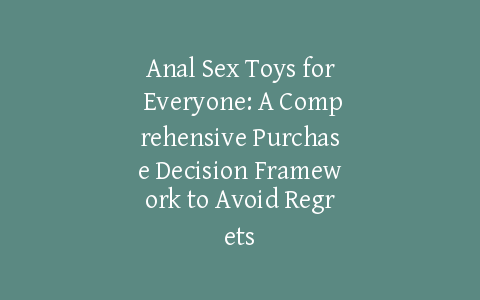 Anal Sex Toys for Everyone: A Comprehensive Purchase Decision Framework to Avoid Regrets