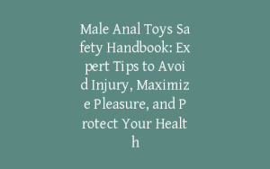 Male Anal Toys Safety Handbook: Expert Tips to Avoid Injury, Maximize Pleasure, and Protect Your Health