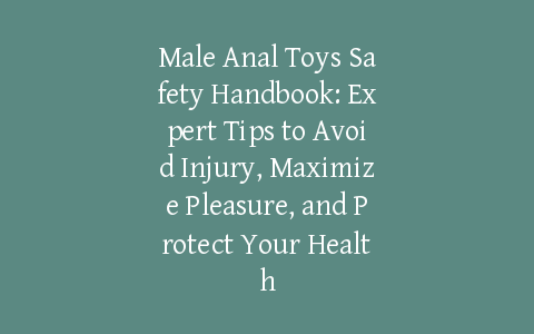Male Anal Toys Safety Handbook: Expert Tips to Avoid Injury, Maximize Pleasure, and Protect Your Health