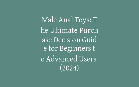 Male Anal Toys: The Ultimate Purchase Decision Guide for Beginners to Advanced Users (2024)