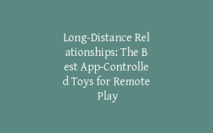Long-Distance Relationships: The Best App-Controlled Toys for Remote Play