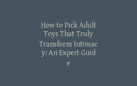 How to Pick Adult Toys That Truly Transform Intimacy: An Expert Guide