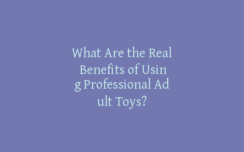 What Are the Real Benefits of Using Professional Adult Toys?